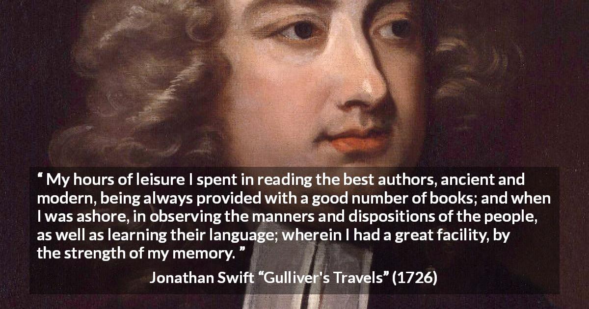 Jonathan Swift quote about language from Gulliver's Travels - My hours of leisure I spent in reading the best authors, ancient and modern, being always provided with a good number of books; and when I was ashore, in observing the manners and dispositions of the people, as well as learning their language; wherein I had a great facility, by the strength of my memory.