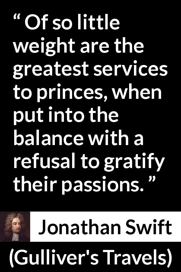 Jonathan Swift quote about passion from Gulliver's Travels - Of so little weight are the greatest services to princes, when put into the balance with a refusal to gratify their passions.