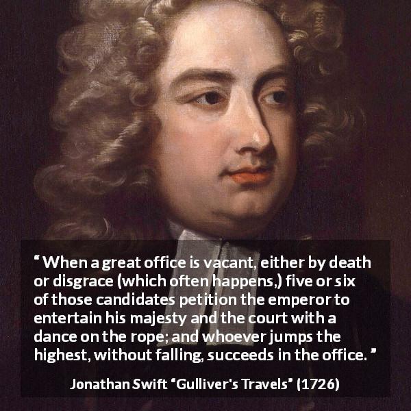 Jonathan Swift quote about power from Gulliver's Travels - When a great office is vacant, either by death or disgrace (which often happens,) five or six of those candidates petition the emperor to entertain his majesty and the court with a dance on the rope; and whoever jumps the highest, without falling, succeeds in the office.