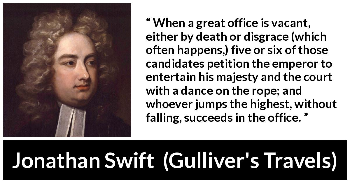 Jonathan Swift quote about power from Gulliver's Travels - When a great office is vacant, either by death or disgrace (which often happens,) five or six of those candidates petition the emperor to entertain his majesty and the court with a dance on the rope; and whoever jumps the highest, without falling, succeeds in the office.