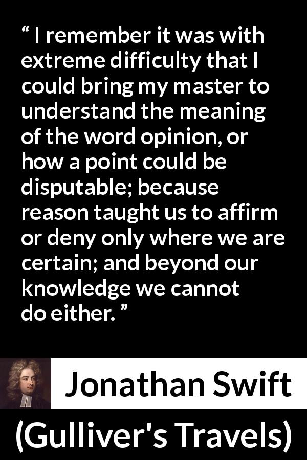 Jonathan Swift quote about reason from Gulliver's Travels - I remember it was with extreme difficulty that I could bring my master to understand the meaning of the word opinion, or how a point could be disputable; because reason taught us to affirm or deny only where we are certain; and beyond our knowledge we cannot do either.