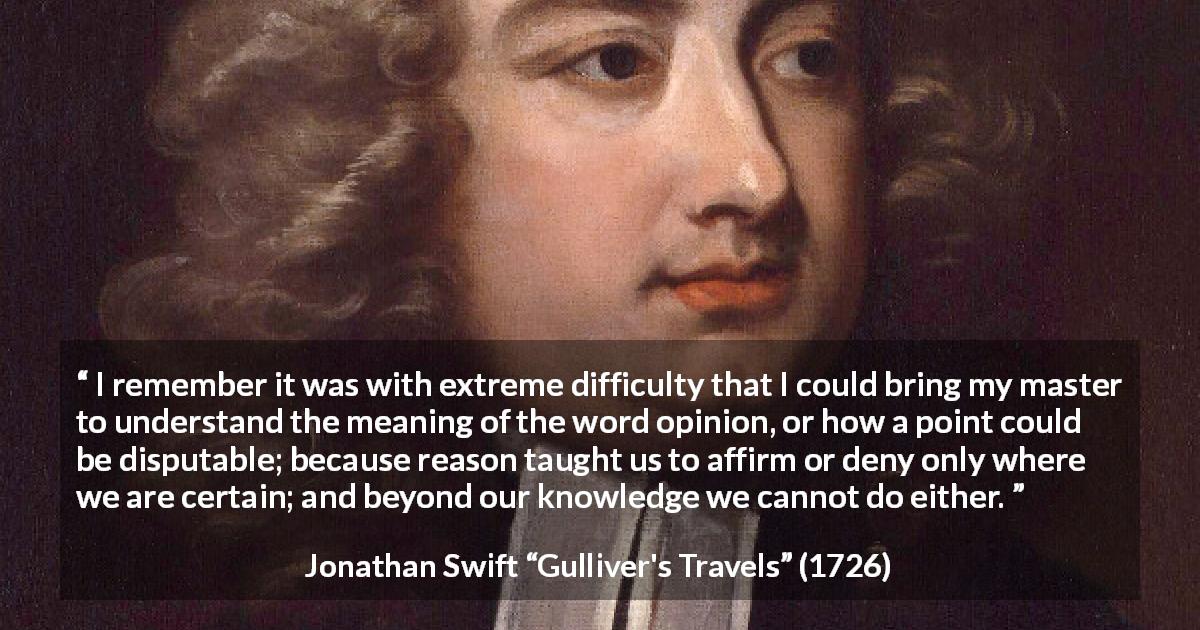 Jonathan Swift quote about reason from Gulliver's Travels - I remember it was with extreme difficulty that I could bring my master to understand the meaning of the word opinion, or how a point could be disputable; because reason taught us to affirm or deny only where we are certain; and beyond our knowledge we cannot do either.