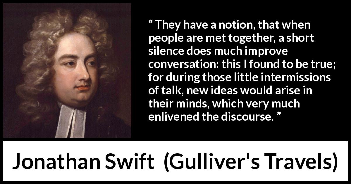 Jonathan Swift quote about silence from Gulliver's Travels - They have a notion, that when people are met together, a short silence does much improve conversation: this I found to be true; for during those little intermissions of talk, new ideas would arise in their minds, which very much enlivened the discourse.