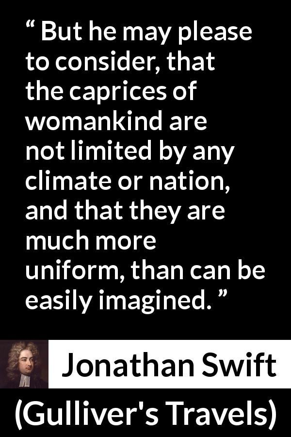 Jonathan Swift quote about women from Gulliver's Travels - But he may please to consider, that the caprices of womankind are not limited by any climate or nation, and that they are much more uniform, than can be easily imagined.