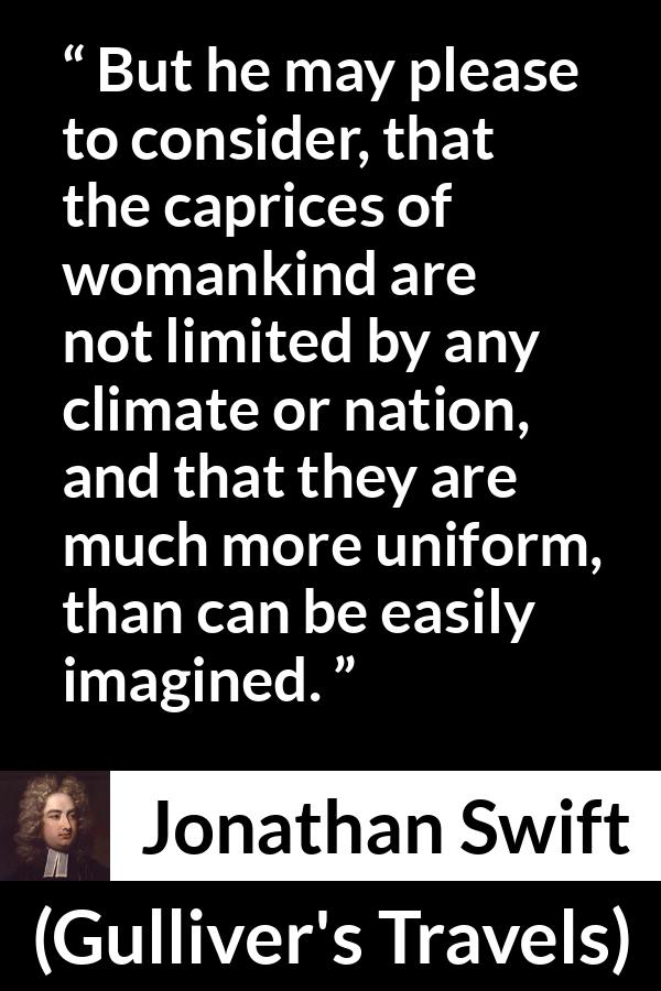 Jonathan Swift quote about women from Gulliver's Travels - But he may please to consider, that the caprices of womankind are not limited by any climate or nation, and that they are much more uniform, than can be easily imagined.