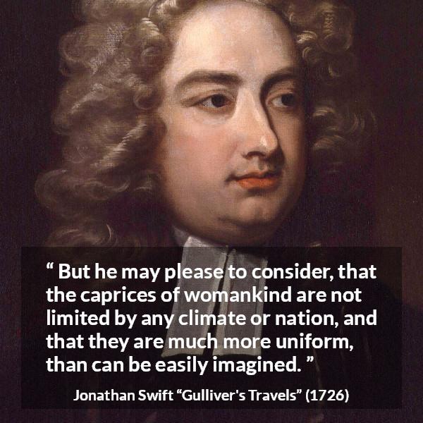 Jonathan Swift quote about women from Gulliver's Travels - But he may please to consider, that the caprices of womankind are not limited by any climate or nation, and that they are much more uniform, than can be easily imagined.