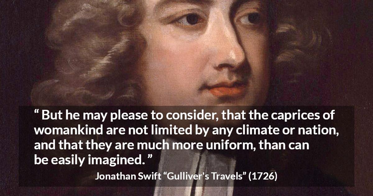 Jonathan Swift quote about women from Gulliver's Travels - But he may please to consider, that the caprices of womankind are not limited by any climate or nation, and that they are much more uniform, than can be easily imagined.