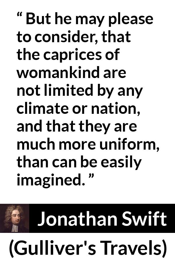 Jonathan Swift quote about women from Gulliver's Travels - But he may please to consider, that the caprices of womankind are not limited by any climate or nation, and that they are much more uniform, than can be easily imagined.