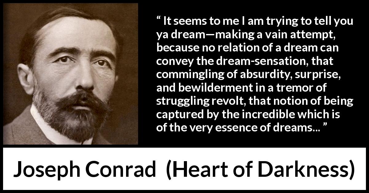 Joseph Conrad quote about dreams from Heart of Darkness - It seems to me I am trying to tell you ya dream—making a vain attempt, because no relation of a dream can convey the dream-sensation, that commingling of absurdity, surprise, and bewilderment in a tremor of struggling revolt, that notion of being captured by the incredible which is of the very essence of dreams...