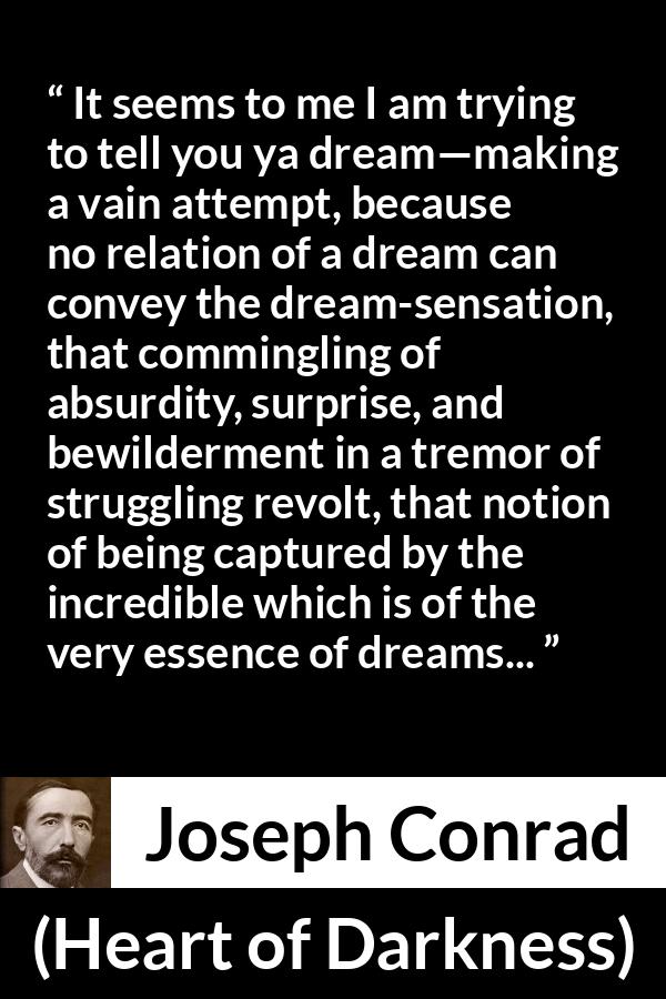 Joseph Conrad quote about dreams from Heart of Darkness - It seems to me I am trying to tell you ya dream—making a vain attempt, because no relation of a dream can convey the dream-sensation, that commingling of absurdity, surprise, and bewilderment in a tremor of struggling revolt, that notion of being captured by the incredible which is of the very essence of dreams...