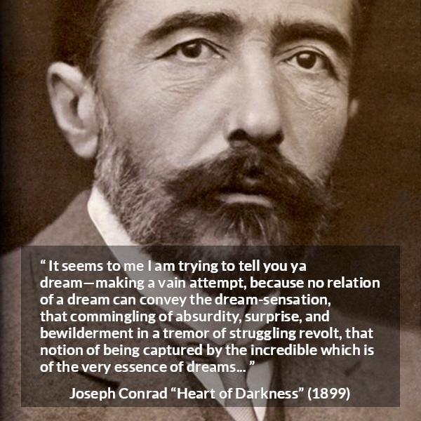 Joseph Conrad quote about dreams from Heart of Darkness - It seems to me I am trying to tell you ya dream—making a vain attempt, because no relation of a dream can convey the dream-sensation, that commingling of absurdity, surprise, and bewilderment in a tremor of struggling revolt, that notion of being captured by the incredible which is of the very essence of dreams...