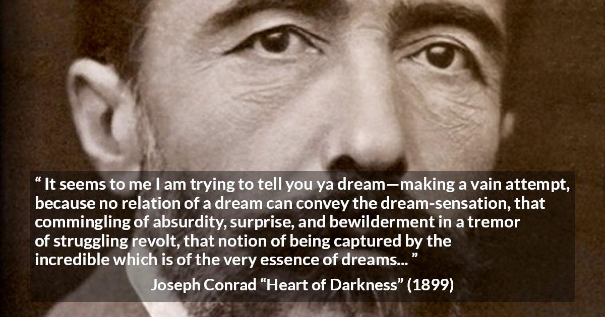 Joseph Conrad quote about dreams from Heart of Darkness - It seems to me I am trying to tell you ya dream—making a vain attempt, because no relation of a dream can convey the dream-sensation, that commingling of absurdity, surprise, and bewilderment in a tremor of struggling revolt, that notion of being captured by the incredible which is of the very essence of dreams...