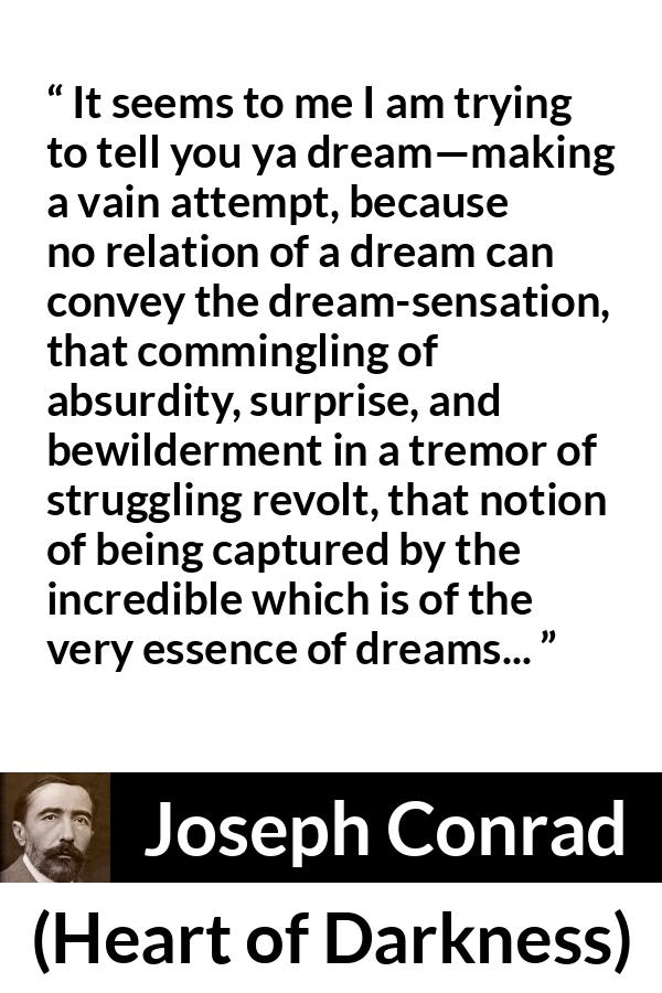 Joseph Conrad quote about dreams from Heart of Darkness - It seems to me I am trying to tell you ya dream—making a vain attempt, because no relation of a dream can convey the dream-sensation, that commingling of absurdity, surprise, and bewilderment in a tremor of struggling revolt, that notion of being captured by the incredible which is of the very essence of dreams...