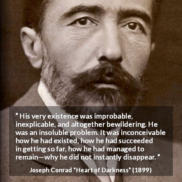 Joseph Conrad quote about existence from Heart of Darkness - His very existence was improbable, inexplicable, and altogether bewildering. He was an insoluble problem. It was inconceivable how he had existed, how he had succeeded in getting so far, how he had managed to remain—why he did not instantly disappear.