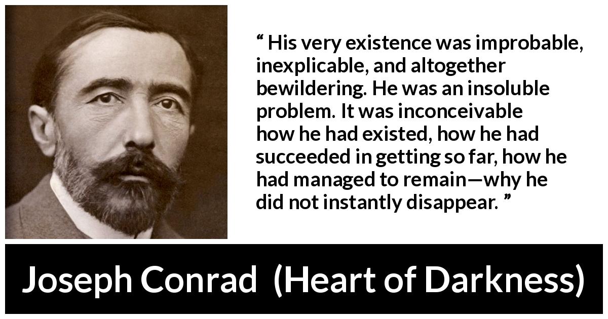 Joseph Conrad quote about existence from Heart of Darkness - His very existence was improbable, inexplicable, and altogether bewildering. He was an insoluble problem. It was inconceivable how he had existed, how he had succeeded in getting so far, how he had managed to remain—why he did not instantly disappear.