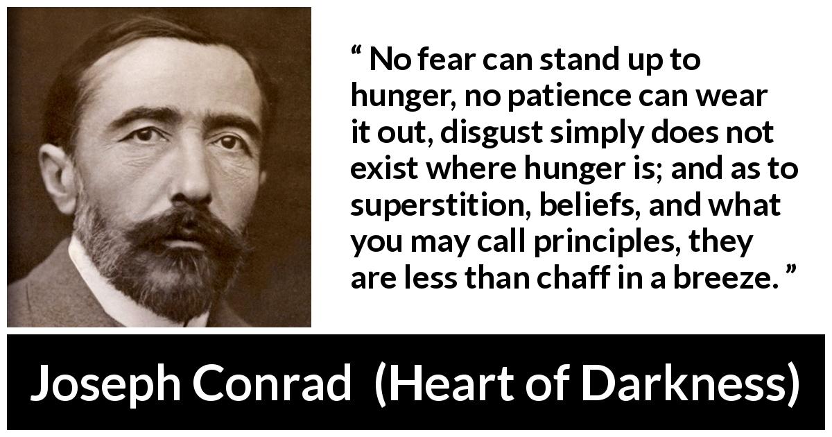 Joseph Conrad quote about fear from Heart of Darkness - No fear can stand up to hunger, no patience can wear it out, disgust simply does not exist where hunger is; and as to superstition, beliefs, and what you may call principles, they are less than chaff in a breeze.