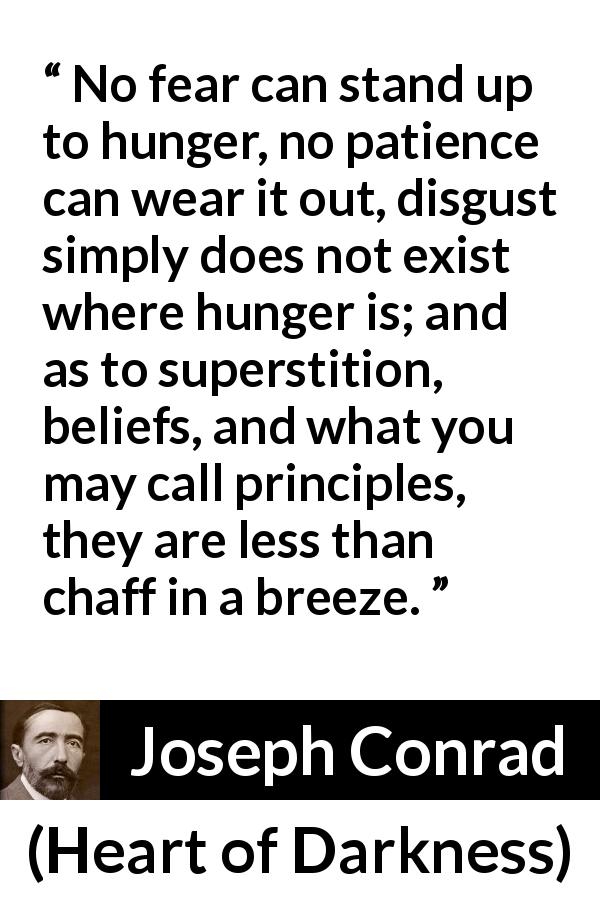 Joseph Conrad quote about fear from Heart of Darkness - No fear can stand up to hunger, no patience can wear it out, disgust simply does not exist where hunger is; and as to superstition, beliefs, and what you may call principles, they are less than chaff in a breeze.