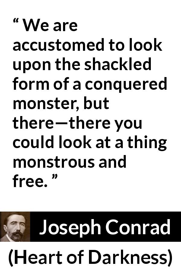 Joseph Conrad quote about freedom from Heart of Darkness - We are accustomed to look upon the shackled form of a conquered monster, but there—there you could look at a thing monstrous and free.