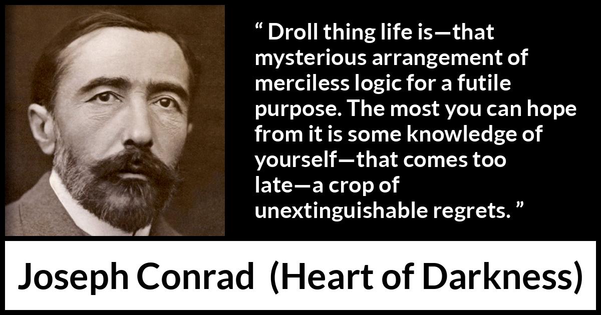 Joseph Conrad quote about life from Heart of Darkness - Droll thing life is—that mysterious arrangement of merciless logic for a futile purpose. The most you can hope from it is some knowledge of yourself—that comes too late—a crop of unextinguishable regrets.