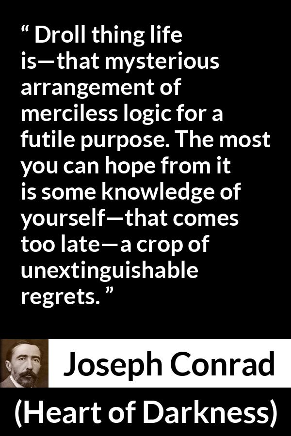 Joseph Conrad quote about life from Heart of Darkness - Droll thing life is—that mysterious arrangement of merciless logic for a futile purpose. The most you can hope from it is some knowledge of yourself—that comes too late—a crop of unextinguishable regrets.