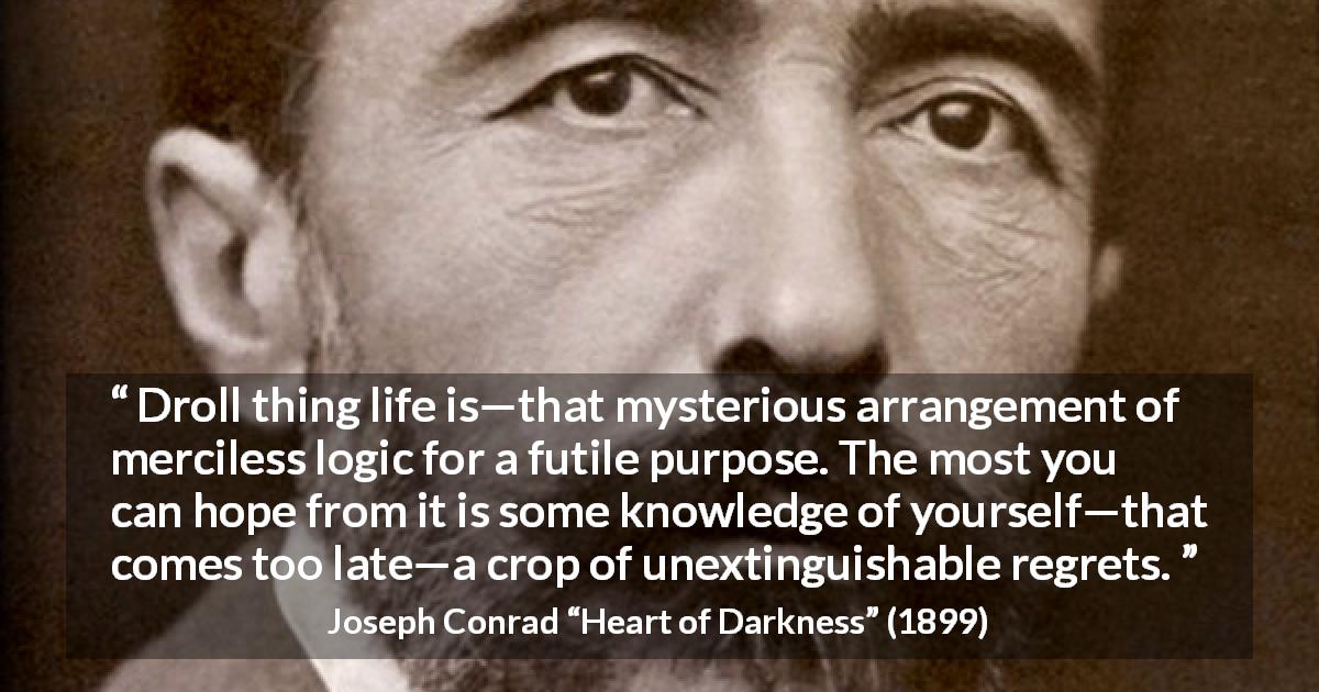Joseph Conrad quote about life from Heart of Darkness - Droll thing life is—that mysterious arrangement of merciless logic for a futile purpose. The most you can hope from it is some knowledge of yourself—that comes too late—a crop of unextinguishable regrets.