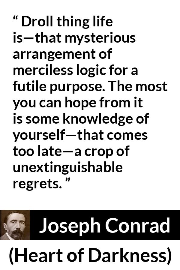 Joseph Conrad quote about life from Heart of Darkness - Droll thing life is—that mysterious arrangement of merciless logic for a futile purpose. The most you can hope from it is some knowledge of yourself—that comes too late—a crop of unextinguishable regrets.