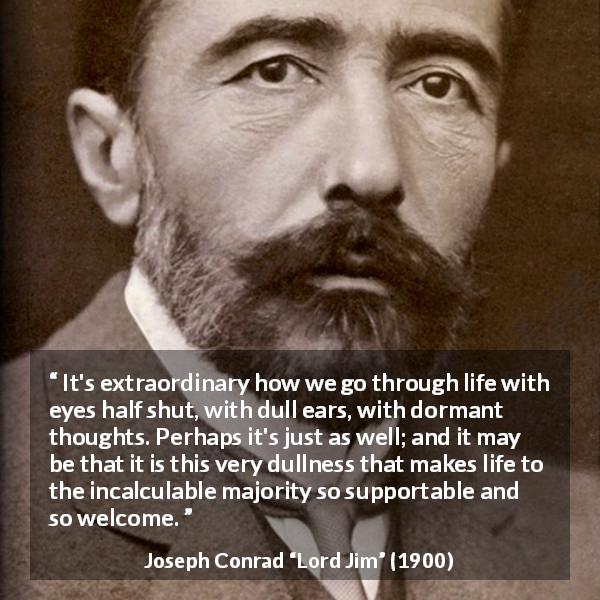 Joseph Conrad quote about life from Lord Jim - It's extraordinary how we go through life with eyes half shut, with dull ears, with dormant thoughts. Perhaps it's just as well; and it may be that it is this very dullness that makes life to the incalculable majority so supportable and so welcome.