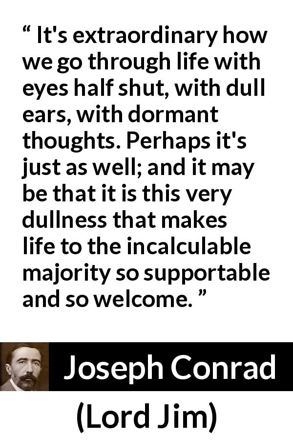 Joseph Conrad quote about life from Lord Jim - It's extraordinary how we go through life with eyes half shut, with dull ears, with dormant thoughts. Perhaps it's just as well; and it may be that it is this very dullness that makes life to the incalculable majority so supportable and so welcome.
