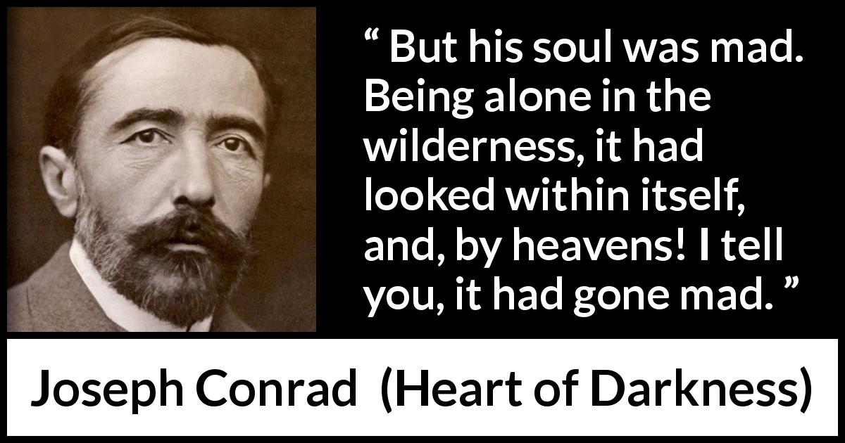 Joseph Conrad quote about madness from Heart of Darkness - But his soul was mad. Being alone in the wilderness, it had looked within itself, and, by heavens! I tell you, it had gone mad.
