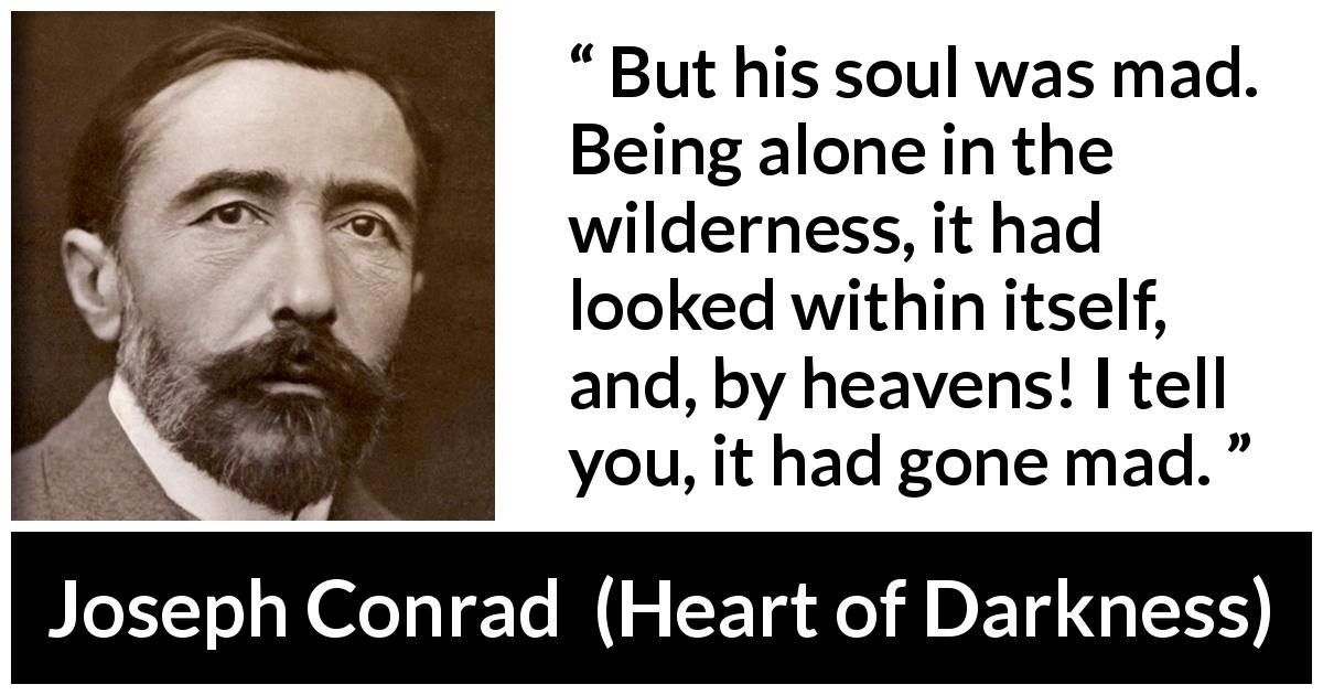 Joseph Conrad quote about madness from Heart of Darkness - But his soul was mad. Being alone in the wilderness, it had looked within itself, and, by heavens! I tell you, it had gone mad.