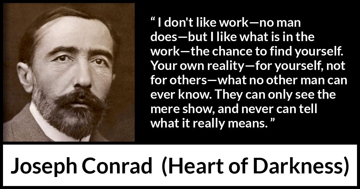 Joseph Conrad quote about self-knowledge from Heart of Darkness (1899) Joseph Conrad quote about self-knowledge from Heart of Darkness (1899) - I don't like work—no man does—but I like what is in the work—the chance to find yourself. Your own reality—for yourself, not for others—what no other man can ever know. They can only see the mere show, and never can tell what it really means.