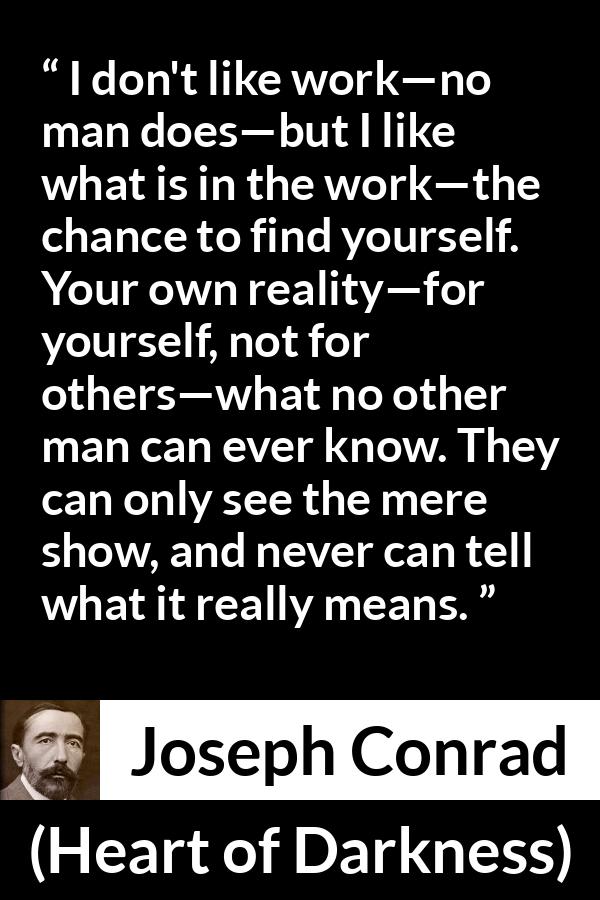 Joseph Conrad quote about self-knowledge from Heart of Darkness (1899) - I don't like work—no man does—but I like what is in the work—the chance to find yourself. Your own reality—for yourself, not for others—what no other man can ever know. They can only see the mere show, and never can tell what it really means.