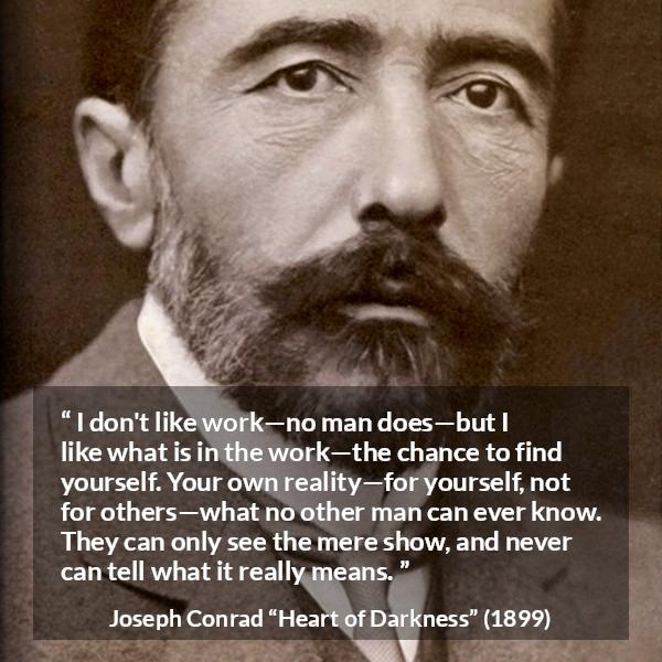 Joseph Conrad quote about self-knowledge from Heart of Darkness (1899) - I don't like work—no man does—but I like what is in the work—the chance to find yourself. Your own reality—for yourself, not for others—what no other man can ever know. They can only see the mere show, and never can tell what it really means.