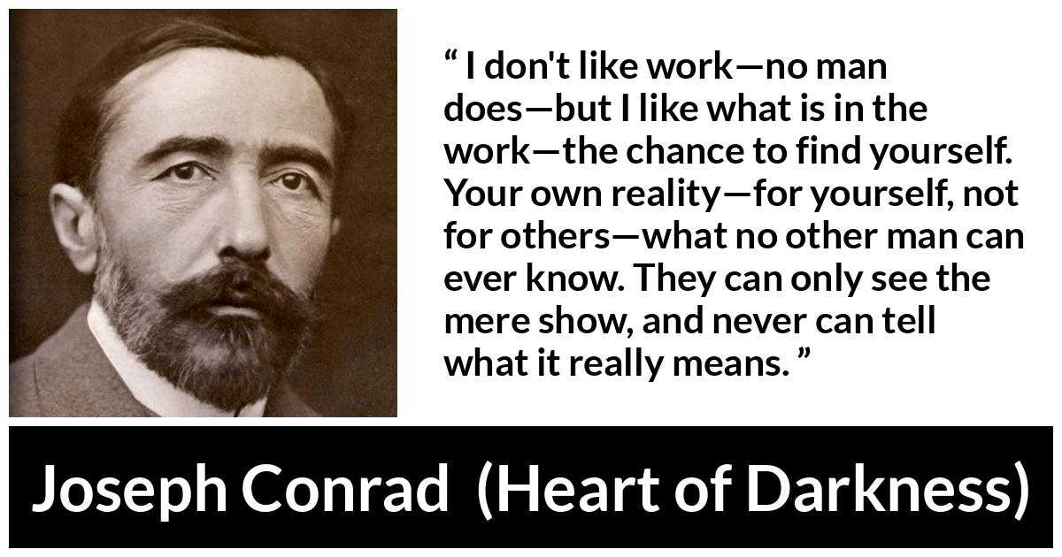 Joseph Conrad about self-knowledge (“Heart of Darkness”, 1899) Joseph Conrad about self-knowledge (“Heart of Darkness”, 1899) - I don't like work—no man does—but I like what is in the work—the chance to find yourself. Your own reality—for yourself, not for others—what no other man can ever know. They can only see the mere show, and never can tell what it really means.