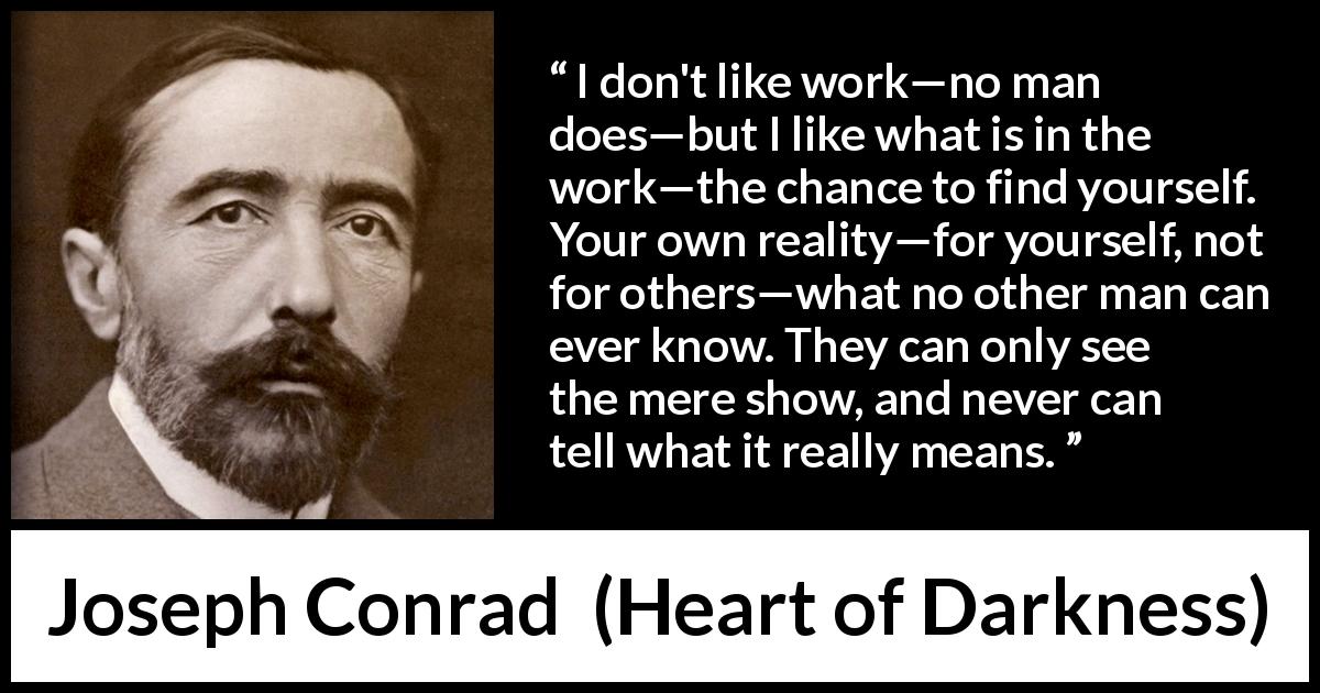 Joseph Conrad quote about self-knowledge from Heart of Darkness - I don't like work—no man does—but I like what is in the work—the chance to find yourself. Your own reality—for yourself, not for others—what no other man can ever know. They can only see the mere show, and never can tell what it really means.