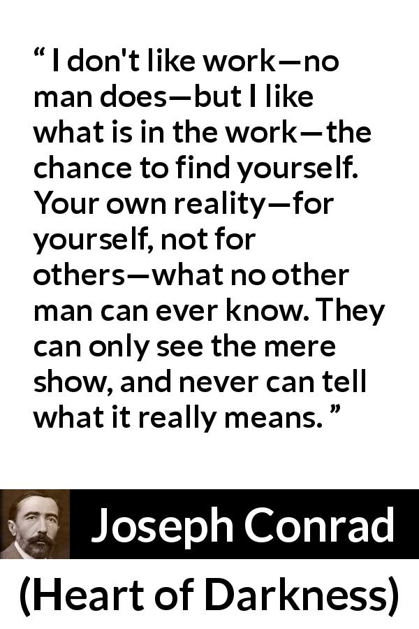 Joseph Conrad quote about self-knowledge from Heart of Darkness - I don't like work—no man does—but I like what is in the work—the chance to find yourself. Your own reality—for yourself, not for others—what no other man can ever know. They can only see the mere show, and never can tell what it really means.