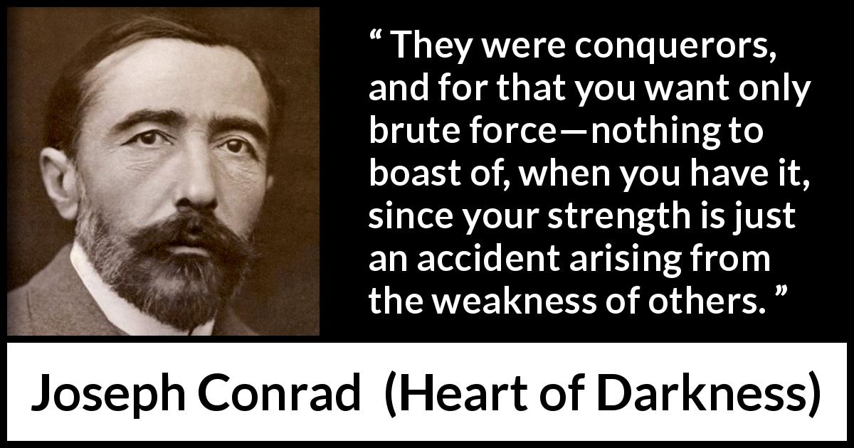 Joseph Conrad quote about strength from Heart of Darkness - They were conquerors, and for that you want only brute force—nothing to boast of, when you have it, since your strength is just an accident arising from the weakness of others.