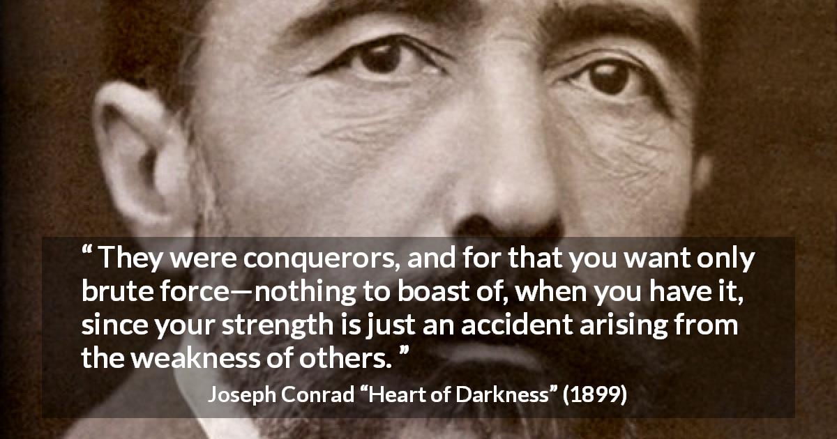 Joseph Conrad quote about strength from Heart of Darkness - They were conquerors, and for that you want only brute force—nothing to boast of, when you have it, since your strength is just an accident arising from the weakness of others.