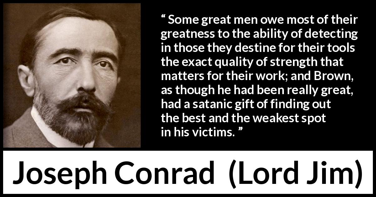 Joseph Conrad quote about strength from Lord Jim - Some great men owe most of their greatness to the ability of detecting in those they destine for their tools the exact quality of strength that matters for their work; and Brown, as though he had been really great, had a satanic gift of finding out the best and the weakest spot in his victims.