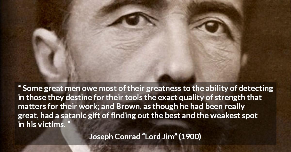 Joseph Conrad quote about strength from Lord Jim - Some great men owe most of their greatness to the ability of detecting in those they destine for their tools the exact quality of strength that matters for their work; and Brown, as though he had been really great, had a satanic gift of finding out the best and the weakest spot in his victims.