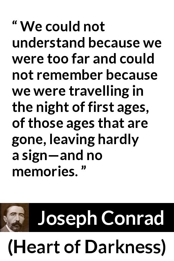 Joseph Conrad quote about understanding from Heart of Darkness - We could not understand because we were too far and could not remember because we were travelling in the night of first ages, of those ages that are gone, leaving hardly a sign—and no memories.