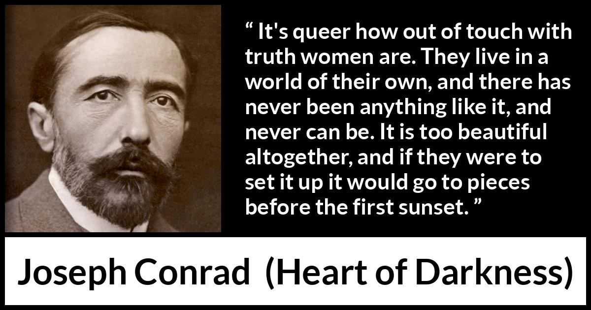 Joseph Conrad quote about women from Heart of Darkness - It's queer how out of touch with truth women are. They live in a world of their own, and there has never been anything like it, and never can be. It is too beautiful altogether, and if they were to set it up it would go to pieces before the first sunset.