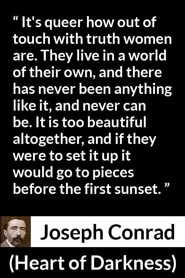 Joseph Conrad quote about women from Heart of Darkness - It's queer how out of touch with truth women are. They live in a world of their own, and there has never been anything like it, and never can be. It is too beautiful altogether, and if they were to set it up it would go to pieces before the first sunset.