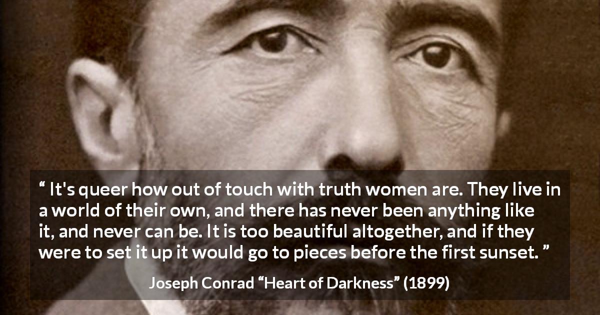 Joseph Conrad quote about women from Heart of Darkness - It's queer how out of touch with truth women are. They live in a world of their own, and there has never been anything like it, and never can be. It is too beautiful altogether, and if they were to set it up it would go to pieces before the first sunset.