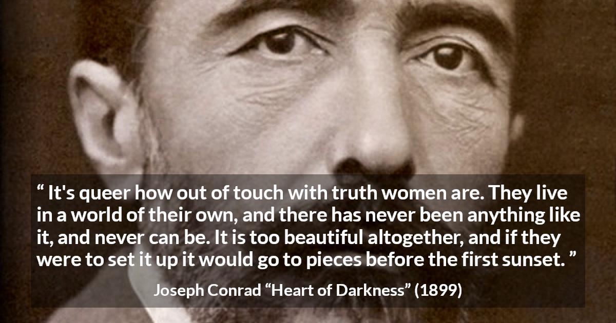 Joseph Conrad quote about women from Heart of Darkness - It's queer how out of touch with truth women are. They live in a world of their own, and there has never been anything like it, and never can be. It is too beautiful altogether, and if they were to set it up it would go to pieces before the first sunset.