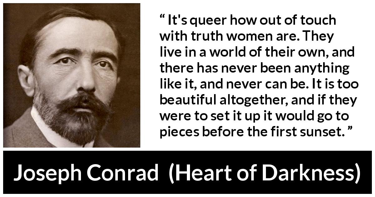Joseph Conrad quote about women from Heart of Darkness - It's queer how out of touch with truth women are. They live in a world of their own, and there has never been anything like it, and never can be. It is too beautiful altogether, and if they were to set it up it would go to pieces before the first sunset.