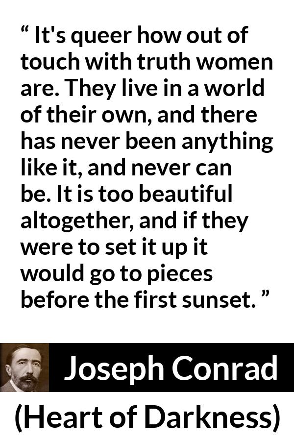 Joseph Conrad quote about women from Heart of Darkness - It's queer how out of touch with truth women are. They live in a world of their own, and there has never been anything like it, and never can be. It is too beautiful altogether, and if they were to set it up it would go to pieces before the first sunset.