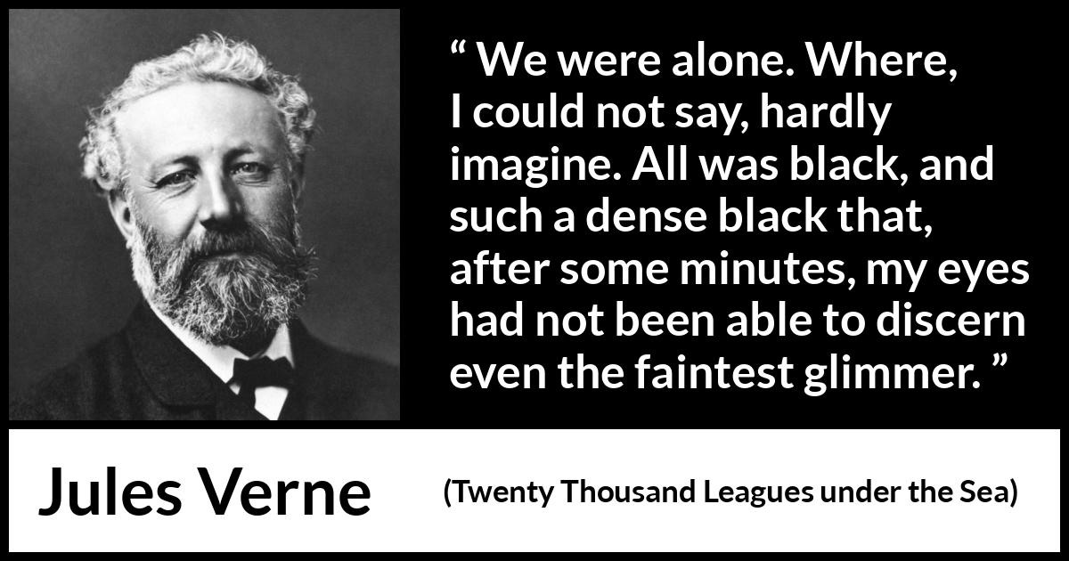 Jules Verne quote about darkness from Twenty Thousand Leagues under the Sea - We were alone. Where, I could not say, hardly imagine. All was black, and such a dense black that, after some minutes, my eyes had not been able to discern even the faintest glimmer.