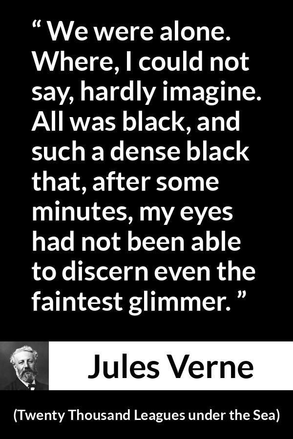 Jules Verne quote about darkness from Twenty Thousand Leagues under the Sea - We were alone. Where, I could not say, hardly imagine. All was black, and such a dense black that, after some minutes, my eyes had not been able to discern even the faintest glimmer.