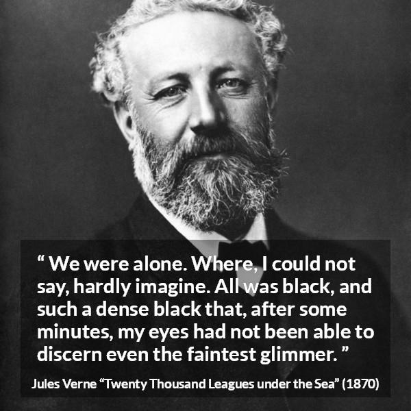 Jules Verne quote about darkness from Twenty Thousand Leagues under the Sea - We were alone. Where, I could not say, hardly imagine. All was black, and such a dense black that, after some minutes, my eyes had not been able to discern even the faintest glimmer.